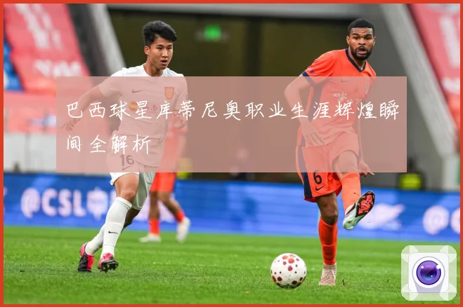 巴西球星库蒂尼奥职业生涯辉煌瞬间全解析