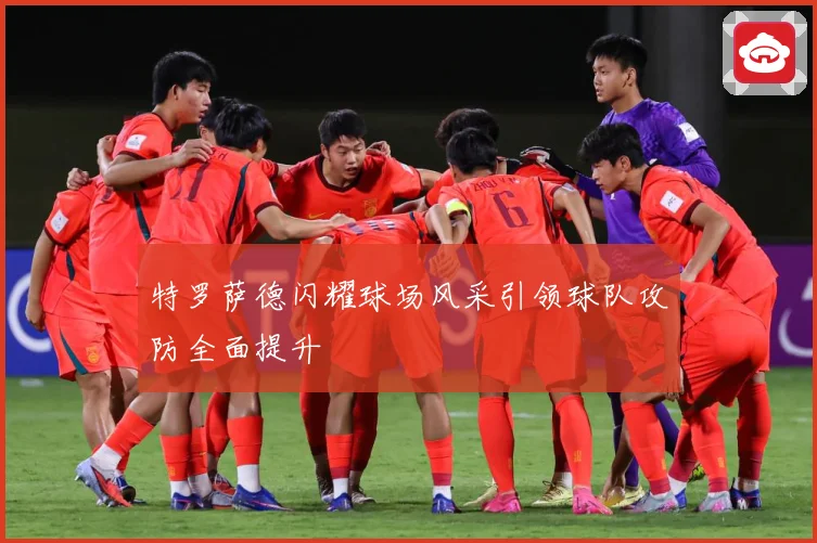 特罗萨德闪耀球场风采引领球队攻防全面提升