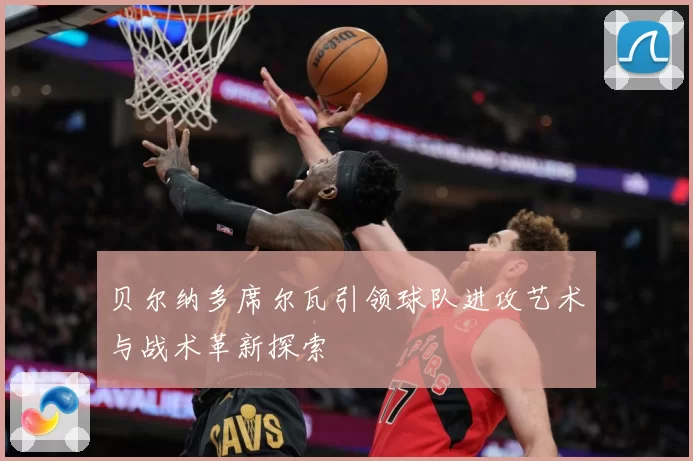 贝尔纳多席尔瓦引领球队进攻艺术与战术革新探索